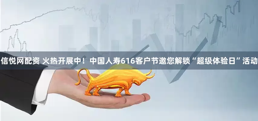 信悦网配资 火热开展中！中国人寿616客户节邀您解锁“超级体验日”活动