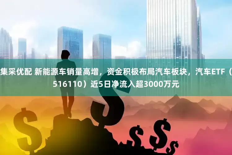 集采优配 新能源车销量高增，资金积极布局汽车板块，汽车ETF（516110）近5日净流入超3000万元