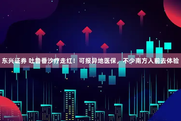 东兴证券 吐鲁番沙疗走红！可报异地医保，不少南方人前去体验