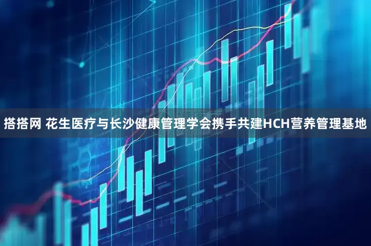 搭搭网 花生医疗与长沙健康管理学会携手共建HCH营养管理基地