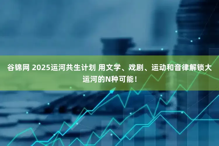 谷锦网 2025运河共生计划 用文学、戏剧、运动和音律解锁大运河的N种可能！