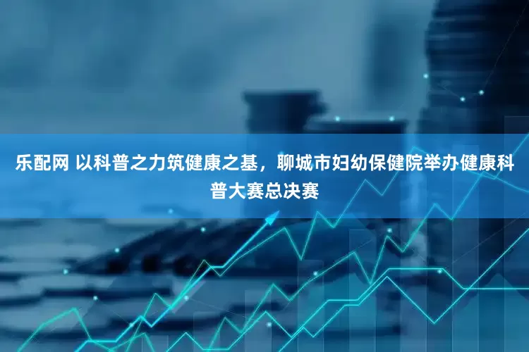 乐配网 以科普之力筑健康之基，聊城市妇幼保健院举办健康科普大赛总决赛