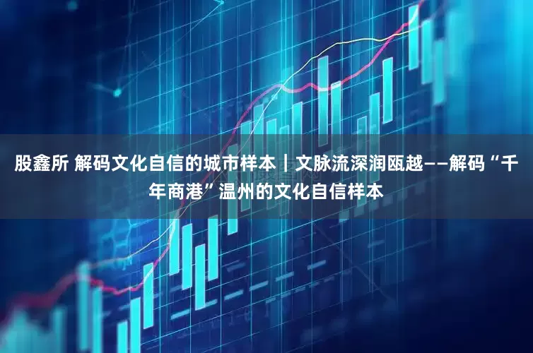 股鑫所 解码文化自信的城市样本｜文脉流深润瓯越——解码“千年商港”温州的文化自信样本