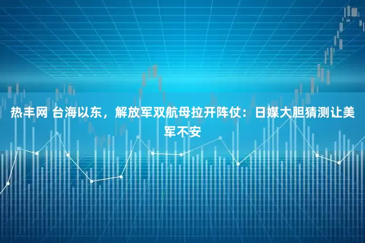 热丰网 台海以东，解放军双航母拉开阵仗：日媒大胆猜测让美军不安