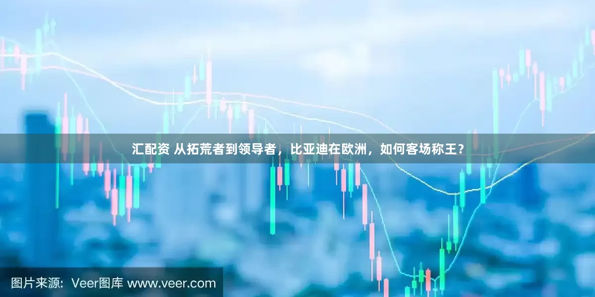 汇配资 从拓荒者到领导者，比亚迪在欧洲，如何客场称王？