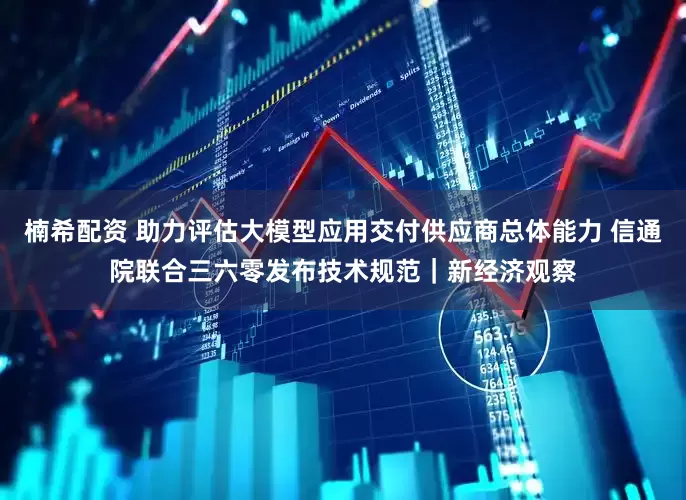 楠希配资 助力评估大模型应用交付供应商总体能力 信通院联合三六零发布技术规范｜新经济观察