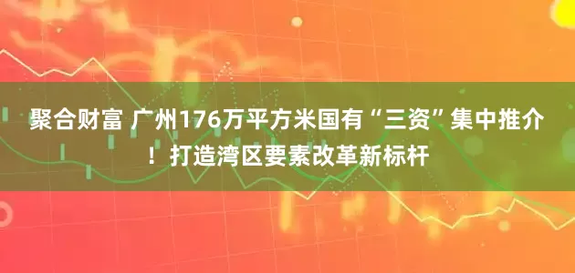 聚合财富 广州176万平方米国有“三资”集中推介！打造湾区要素改革新标杆