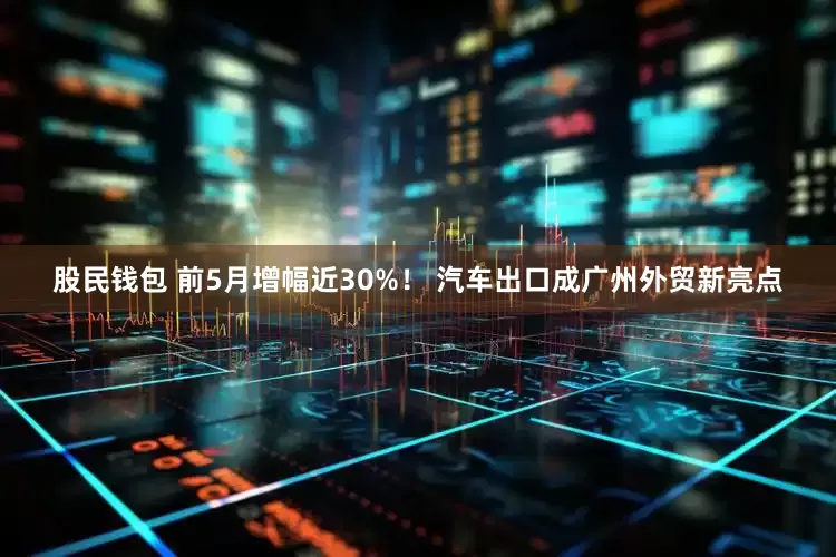 股民钱包 前5月增幅近30%！ 汽车出口成广州外贸新亮点