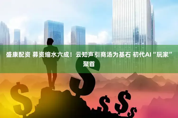盛康配资 募资缩水六成！云知声引商汤为基石 初代AI“玩家”聚首