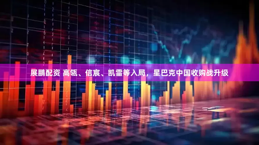 展鵬配资 高瓴、信宸、凯雷等入局，星巴克中国收购战升级