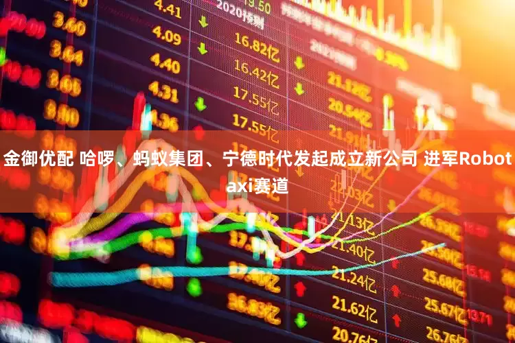 金御优配 哈啰、蚂蚁集团、宁德时代发起成立新公司 进军Robotaxi赛道