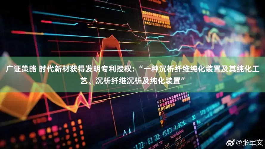 广证策略 时代新材获得发明专利授权: “一种沉析纤维纯化装置及其纯化工艺、沉析纤维沉析及纯化装置”