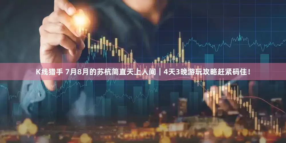 K线猎手 7月8月的苏杭简直天上人间｜4天3晚游玩攻略赶紧码住！
