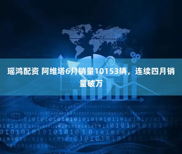 瑶鸿配资 阿维塔6月销量10153辆，连续四月销量破万