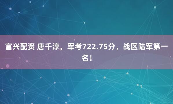 富兴配资 唐千淳，军考722.75分，战区陆军第一名！