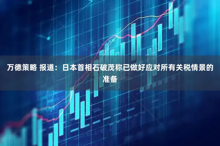 万德策略 报道：日本首相石破茂称已做好应对所有关税情景的准备