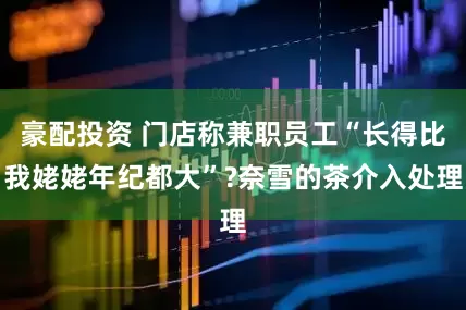 豪配投资 门店称兼职员工“长得比我姥姥年纪都大”?奈雪的茶介入处理