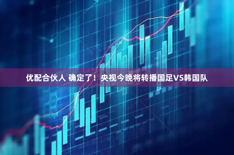 优配合伙人 确定了！央视今晚将转播国足VS韩国队