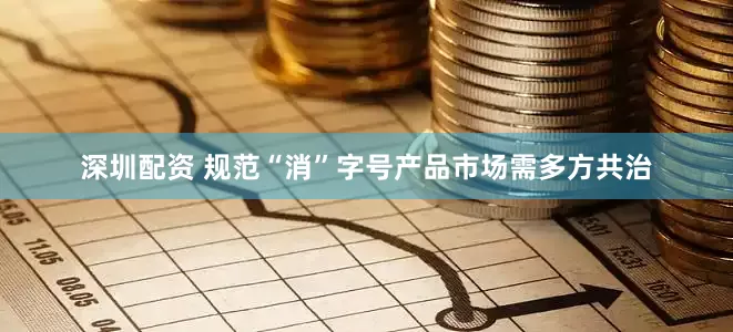 深圳配资 规范“消”字号产品市场需多方共治
