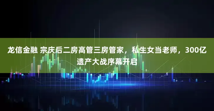 龙信金融 宗庆后二房高管三房管家，私生女当老师，300亿遗产大战序幕开启