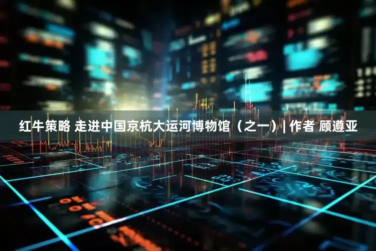红牛策略 走进中国京杭大运河博物馆（之一）| 作者 顾遵亚