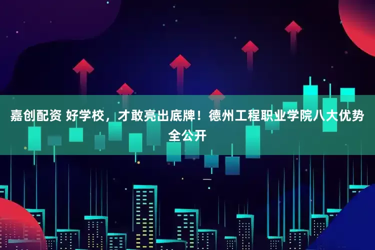 嘉创配资 好学校，才敢亮出底牌！德州工程职业学院八大优势全公开