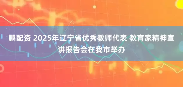 鹏配资 2025年辽宁省优秀教师代表 教育家精神宣讲报告会在我市举办