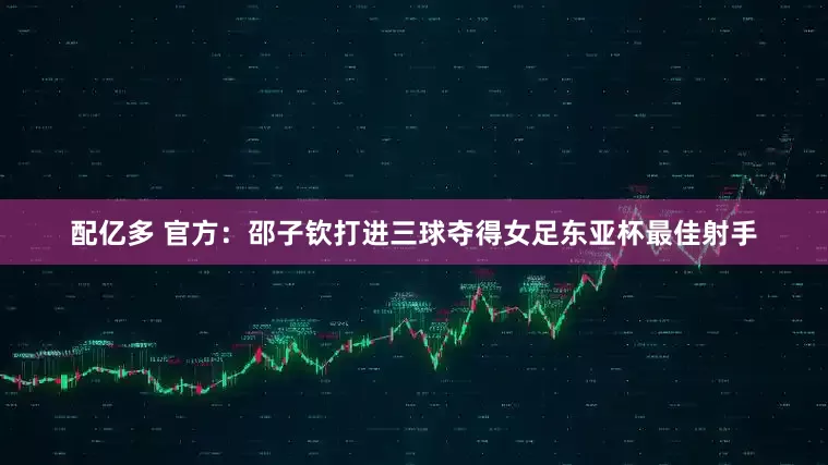 配亿多 官方：邵子钦打进三球夺得女足东亚杯最佳射手