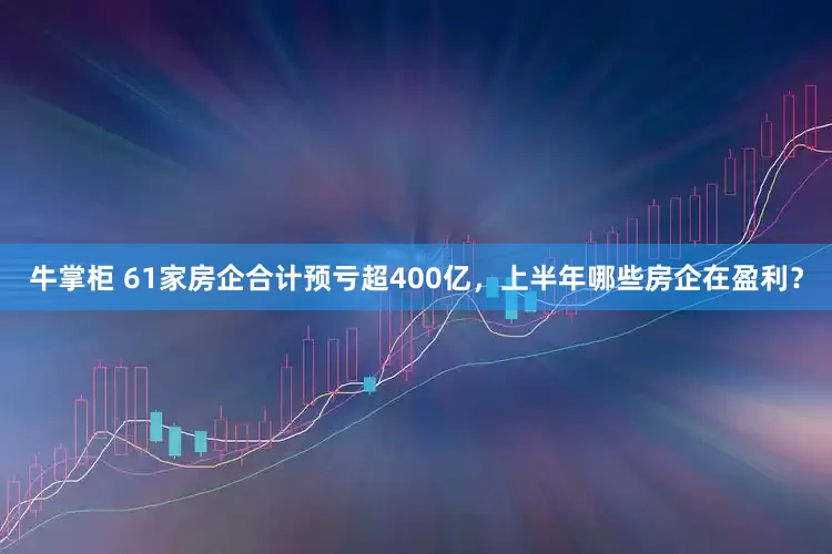 牛掌柜 61家房企合计预亏超400亿，上半年哪些房企在盈利？