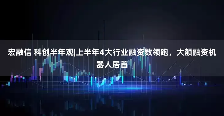 宏融信 科创半年观|上半年4大行业融资数领跑，大额融资机器人居首