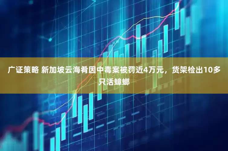 广证策略 新加坡云海肴因中毒案被罚近4万元，货架检出10多只活蟑螂