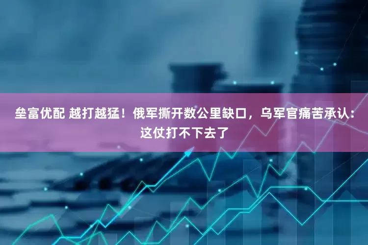 垒富优配 越打越猛！俄军撕开数公里缺口，乌军官痛苦承认：这仗打不下去了