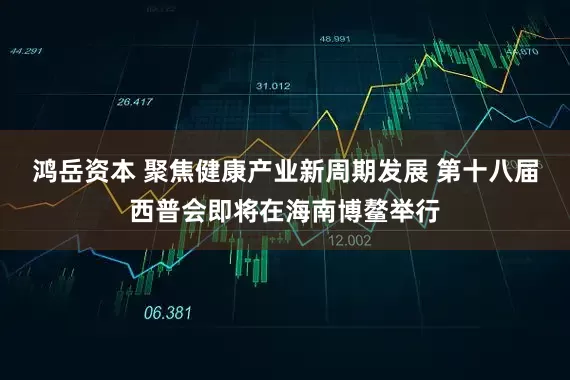 鸿岳资本 聚焦健康产业新周期发展 第十八届西普会即将在海南博鳌举行