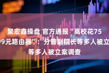 聚宏鑫操盘 官方通报“高校花75万买299元路由器”：分管副院长等多人被立案调查