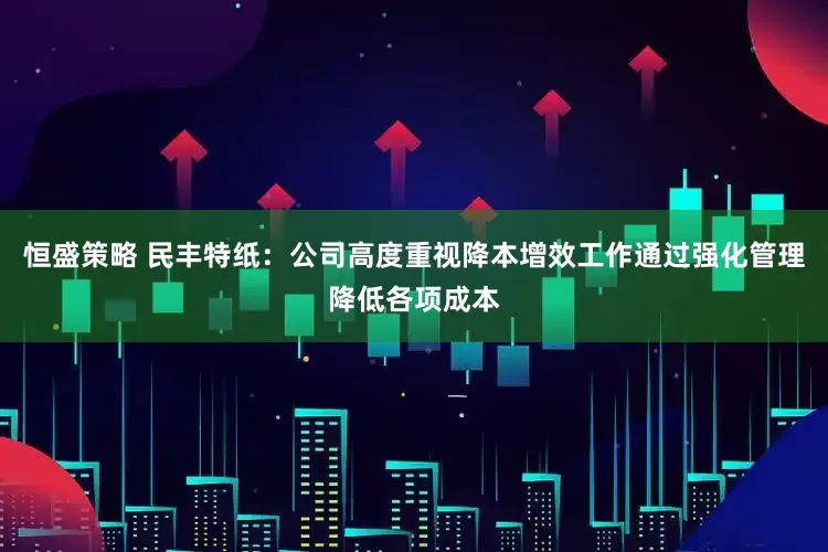 恒盛策略 民丰特纸：公司高度重视降本增效工作通过强化管理降低各项成本