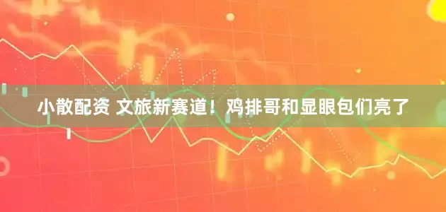 小散配资 文旅新赛道！鸡排哥和显眼包们亮了
