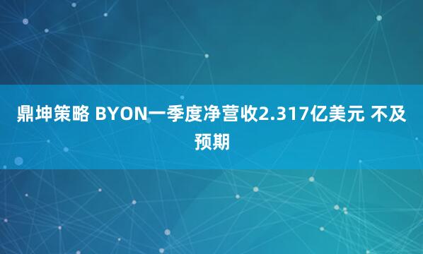 鼎坤策略 BYON一季度净营收2.317亿美元 不及预期