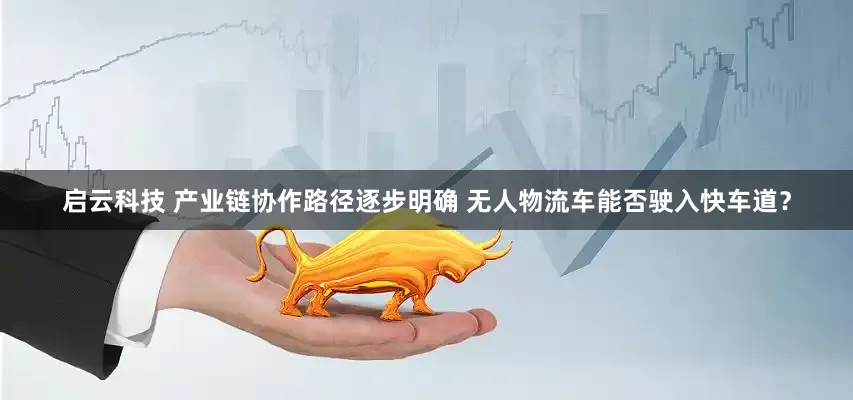 启云科技 产业链协作路径逐步明确 无人物流车能否驶入快车道？