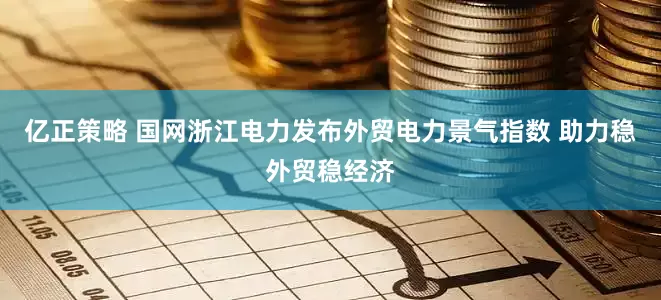 亿正策略 国网浙江电力发布外贸电力景气指数 助力稳外贸稳经济