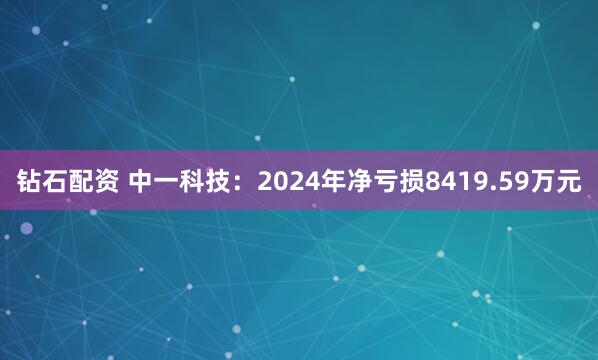 钻石配资 中一科技：2024年净亏损8419.59万元
