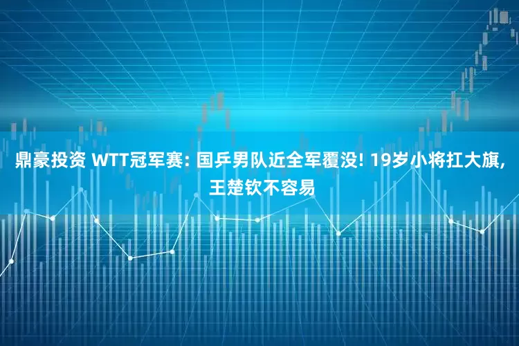 鼎豪投资 WTT冠军赛: 国乒男队近全军覆没! 19岁小将扛大旗, 王楚钦不容易
