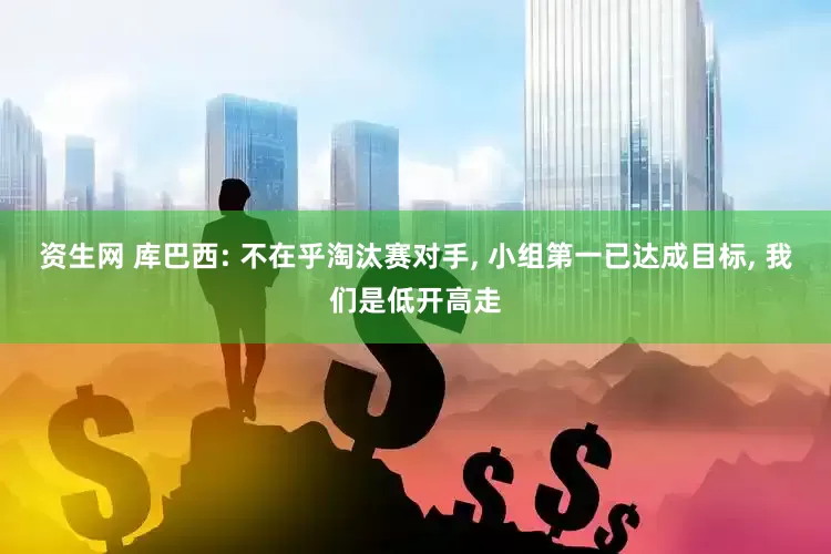 资生网 库巴西: 不在乎淘汰赛对手, 小组第一已达成目标, 我们是低开高走