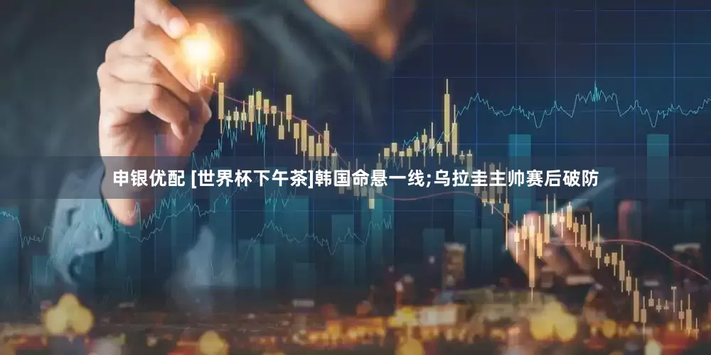申银优配 [世界杯下午茶]韩国命悬一线;乌拉圭主帅赛后破防