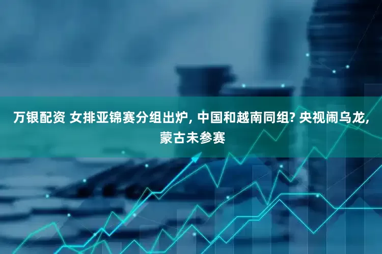万银配资 女排亚锦赛分组出炉, 中国和越南同组? 央视闹乌龙, 蒙古未参赛