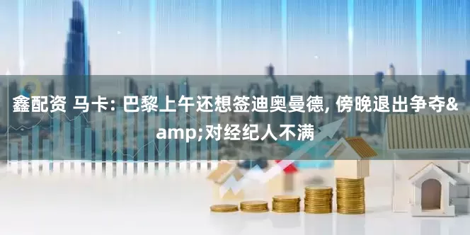 鑫配资 马卡: 巴黎上午还想签迪奥曼德, 傍晚退出争夺&对经纪人不满