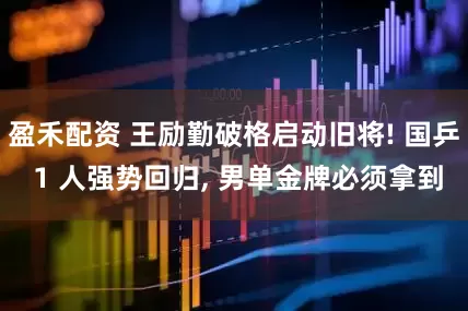 盈禾配资 王励勤破格启动旧将! 国乒 1 人强势回归, 男单金牌必须拿到